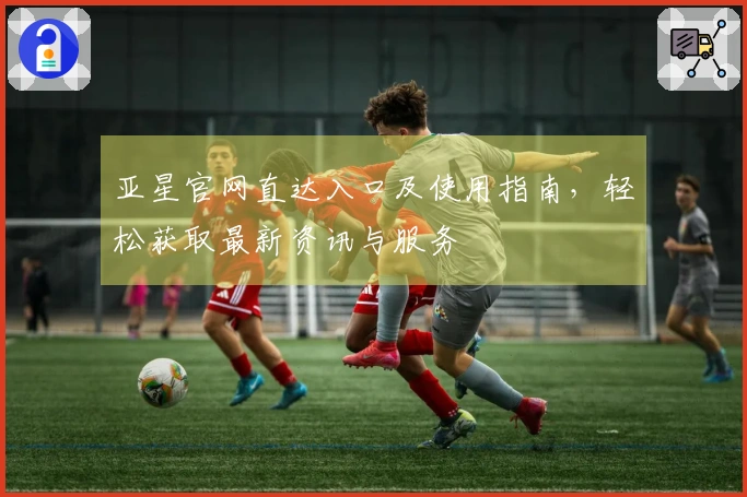 亚星官网直达入口及使用指南，轻松获取最新资讯与服务