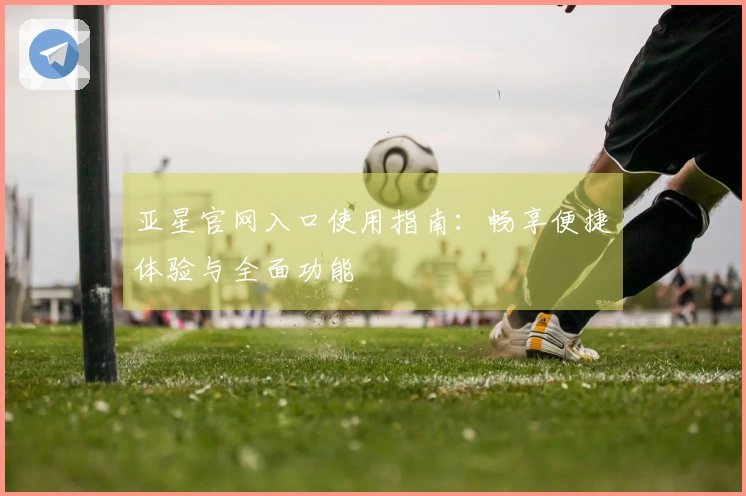 亚星官网入口使用指南：畅享便捷体验与全面功能