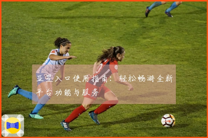 亚星入口使用指南:轻松畅游全新平台功能与服务