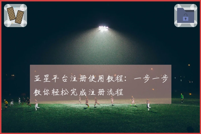 亚星平台注册使用教程：一步一步教你轻松完成注册流程