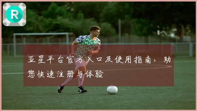 亚星平台官方入口及使用指南，助您快速注册与体验