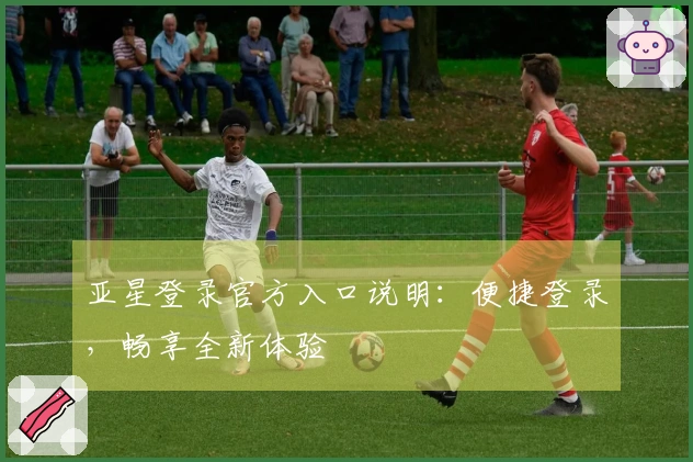 亚星登录官方入口说明：便捷登录，畅享全新体验